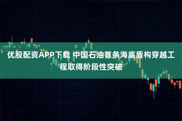 优股配资APP下载 中国石油首条海底盾构穿越工程取得阶段性突破