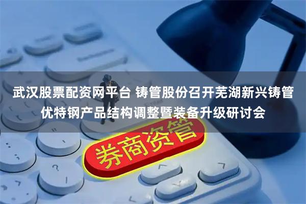 武汉股票配资网平台 铸管股份召开芜湖新兴铸管优特钢产品结构调整暨装备升级研讨会