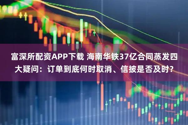 富深所配资APP下载 海南华铁37亿合同蒸发四大疑问：订单到底何时取消、信披是否及时？