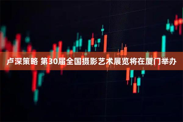 卢深策略 第30届全国摄影艺术展览将在厦门举办