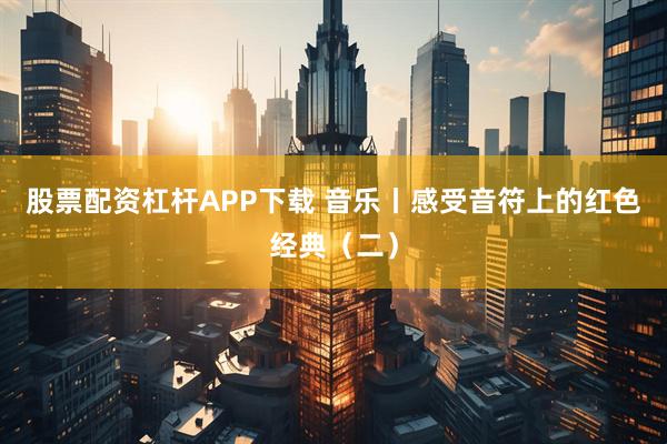 股票配资杠杆APP下载 音乐丨感受音符上的红色经典（二）
