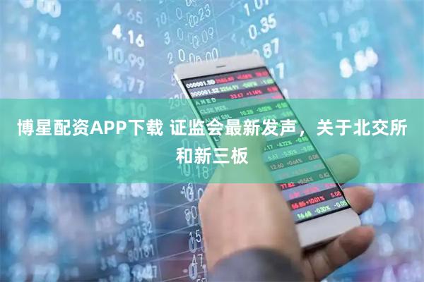 博星配资APP下载 证监会最新发声，关于北交所和新三板