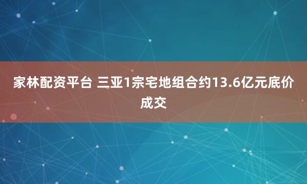 家林配资平台 三亚1宗宅地组合约13.6亿元底价成交