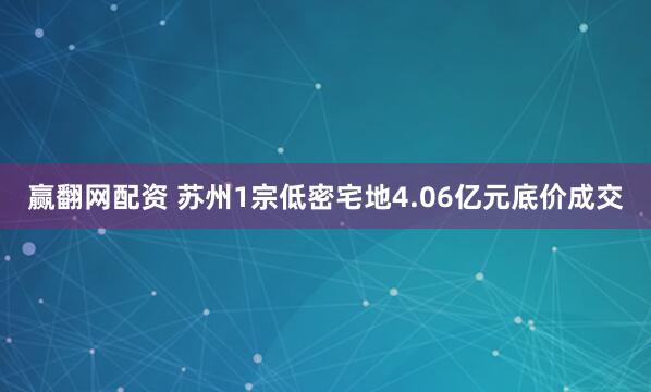 赢翻网配资 苏州1宗低密宅地4.06亿元底价成交