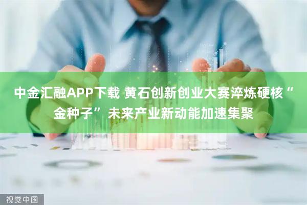 中金汇融APP下载 黄石创新创业大赛淬炼硬核“金种子” 未来产业新动能加速集聚