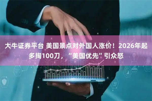大牛证券平台 美国景点对外国人涨价！2026年起多掏100刀，“美国优先”引众怒