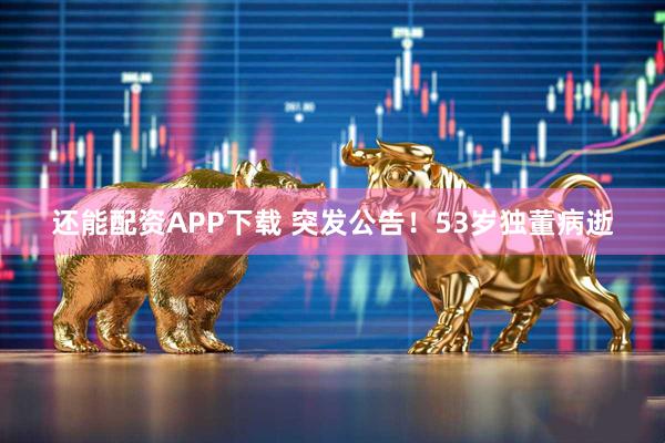 还能配资APP下载 突发公告！53岁独董病逝