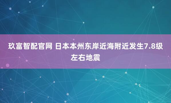 玖富智配官网 日本本州东岸近海附近发生7.8级左右地震